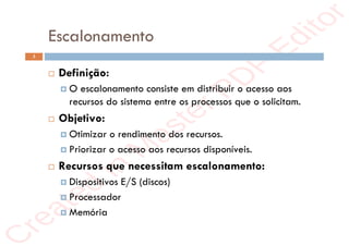 r
e
a
t
e
d
i
n
M
a
s
t
e
r
P
D
F
E
d
i
t
o
r
r
e
a
t
e
d
i
n
M
a
s
t
e
r
P
D
F
E
d
i
t
o
r
Escalonamento
3
 Definição:
 O escalonamento consiste em distribuir o acesso aos
recursos do sistema entre os processos que o solicitam.
 Objetivo:
 Otimizar o rendimento dos recursos.
 Priorizar o acesso aos recursos disponíveis.
 Recursos que necessitam escalonamento:
 Dispositivos E/S (discos)
 Processador
 Memória
 