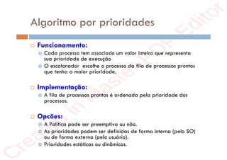 r
e
a
t
e
d
i
n
M
a
s
t
e
r
P
D
F
E
d
i
t
o
r
r
e
a
t
e
d
i
n
M
a
s
t
e
r
P
D
F
E
d
i
t
o
r
Algoritmo por prioridades
 Funcionamento:
 Cada processo tem associado um valor inteiro que representa
sua prioridade de execução
 O escalonador escolhe o processo da fila de processos prontos
que tenha a maior prioridade.
 Implementação:
 A fila de processos prontos é ordenada pela prioridade dos
processos.
 Opcões:
 A Política pode ser preemptiva ou não.
 As prioridades podem ser definidas de forma interna (pelo SO)
ou de forma externa (pelo usuário).
 Prioridades estáticas ou dinâmicas.
 