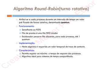 r
e
a
t
e
d
i
n
M
a
s
t
e
r
P
D
F
E
d
i
t
o
r
r
e
a
t
e
d
i
n
M
a
s
t
e
r
P
D
F
E
d
i
t
o
r
Algoritmo Round-Robin(turno rotativo)
 Atribui-se a cada processo durante um intervalo de tempo um valor
pré fixado de forma rotativa, denominado quantum.
 Funcionamento:
 Semelhante ao FCFS
 Fila de prontos é uma fila FIFO circular
 Escalonador percorre fila alocando, para cada processo, até 1
quantum
 Implementação:
 Neste algorimo é requerido um valor temporal de troca de contexto.
 Características:
 Permite esgotar ao máximo o tempo de resposta dos processos.
 Algoritmo ideal para sistemas de tempo compartilhado.
 