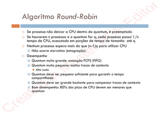 r
e
a
t
e
d
i
n
M
a
s
t
e
r
P
D
F
E
d
i
t
o
r
r
e
a
t
e
d
i
n
M
a
s
t
e
r
P
D
F
E
d
i
t
o
r
Algoritmo Round-Robin
 Se processo não deixar a CPU dentro do quantum, é preemptado
 Se houverem n processos e o quantum for q, cada processo possui 1/n
tempo de CPU, executado em porções de tempo de tamanho até q
 Nenhum processo espera mais do que (n-1)q para utilizar CPU
 Não ocorre starvation (estagnação)
 Desempenho
 Quantum muito grande: execução FCFS (FIFO)
 Quantum muito pequeno: muitas trocas de contexto
 Alto custo
 Quantum deve ser pequeno suficiente para garantir o tempo
compartilhado
 Quantum deve ser grande bastante para compensar trocas de contexto
 Bom desempenho: 80% dos picos de CPU devem ser menores que
quantum
 