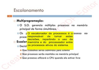 r
e
a
t
e
d
i
n
M
a
s
t
e
r
P
D
F
E
d
i
t
o
r
r
e
a
t
e
d
i
n
M
a
s
t
e
r
P
D
F
E
d
i
t
o
r
Escalonamento
4
 Multiprogramação:
 O S.O. gerencia múltiplos processos na memória
principal de forma simultânea.
 Os processos devem compartilhar o acesso ao
processador.
 Escalonamento de processos:
 Decidir sobre:
 Que trabalhos serão admitidos pelo sistema
 Que processos serão mantidos na memória principal
 Que processo utilizará a CPU quando ela estiver livre
 