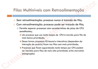 r
e
a
t
e
d
i
n
M
a
s
t
e
r
P
D
F
E
d
i
t
o
r
r
e
a
t
e
d
i
n
M
a
s
t
e
r
P
D
F
E
d
i
t
o
r
Filas Multiníveis com Retroalimentação
 Sem retroalimentação: processo nunca é trocado de fila;
 Com retroalimentação: processo pode ser trocado de fila;
 Permite separar processos com características de picos de CPU
semelhantes;
 Um processo que usa muito tempo de CPU é movido para fila de
mais baixa prioridade;
 Dessa forma: processos IO-bound e interativos (dependem da
interação do usuário) ficam nas filas com mais prioridade;
 Processos que ficam aguardando muito tempo por CPU podem
ser movidos para filas de mais alta prioridade: evita starvation
(estagnação)
 