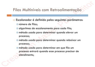 r
e
a
t
e
d
i
n
M
a
s
t
e
r
P
D
F
E
d
i
t
o
r
r
e
a
t
e
d
i
n
M
a
s
t
e
r
P
D
F
E
d
i
t
o
r
Filas Multiníveis com Retroalimentação
 Escalonador é definido pelos seguintes parâmetros:
 número de filas;
 algoritmos de escalonamento para cada fila;
 método usado para determinar quando elevar um
processo;
 método usado para determinar quando rebaixar um
processo;
 método usado para determinar em que fila um
processo entrará quando esse processo precisar de
atendimento;
 