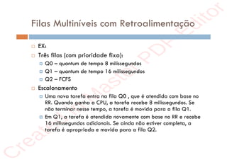 r
e
a
t
e
d
i
n
M
a
s
t
e
r
P
D
F
E
d
i
t
o
r
r
e
a
t
e
d
i
n
M
a
s
t
e
r
P
D
F
E
d
i
t
o
r
Filas Multiníveis com Retroalimentação
 EX:
 Três filas (com prioridade fixa):
 Q0 – quantum de tempo 8 milissegundos
 Q1 – quantum de tempo 16 milissegundos
 Q2 – FCFS
 Escalonamento
 Uma nova tarefa entra na fila Q0 , que é atendida com base no
RR. Quando ganha a CPU, a tarefa recebe 8 milissegundos. Se
não terminar nesse tempo, a tarefa é movida para a fila Q1.
 Em Q1, a tarefa é atendida novamente com base no RR e recebe
16 milissegundos adicionais. Se ainda não estiver completa, a
tarefa é apropriada e movida para a fila Q2.
 