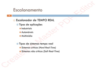 r
e
a
t
e
d
i
n
M
a
s
t
e
r
P
D
F
E
d
i
t
o
r
r
e
a
t
e
d
i
n
M
a
s
t
e
r
P
D
F
E
d
i
t
o
r
Escalonamento
46
 Escalonador de TEMPO REAL
 Tipos de aplicações
 Industriais
 Automóveis
 Multimídia
 Tipos de sistemas tempo real
 Sistemas críticos (Hard Real-Time)
 Sistemas não críticos (Soft Real-Time)
 
