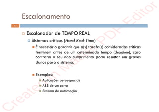r
e
a
t
e
d
i
n
M
a
s
t
e
r
P
D
F
E
d
i
t
o
r
r
e
a
t
e
d
i
n
M
a
s
t
e
r
P
D
F
E
d
i
t
o
r
Escalonamento
47
 Escalonador de TEMPO REAL
 Sistemas críticos (Hard Real-Time)
 É necessário garantir que a(s) tarefa(s) consideradas críticas
terminem antes de um determinado tempo (deadline), caso
contrário o seu não cumprimento pode resultar em graves
danos para o sistema.
 Exemplos:
 Aplicações aeroespaciais
 ABS de um carro
 Sistema de automação
 