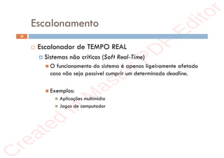 r
e
a
t
e
d
i
n
M
a
s
t
e
r
P
D
F
E
d
i
t
o
r
r
e
a
t
e
d
i
n
M
a
s
t
e
r
P
D
F
E
d
i
t
o
r
Escalonamento
48
 Escalonador de TEMPO REAL
 Sistemas não críticos (Soft Real-Time)
 O funcionamento do sistema é apenas ligeiramente afetado
caso não seja possível cumprir um determinado deadline.
 Exemplos:
 Aplicações multimídia
 Jogos de computador
 