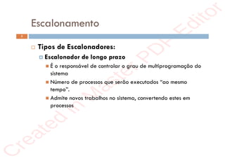 r
e
a
t
e
d
i
n
M
a
s
t
e
r
P
D
F
E
d
i
t
o
r
r
e
a
t
e
d
i
n
M
a
s
t
e
r
P
D
F
E
d
i
t
o
r
Escalonamento
5
 Tipos de Escalonadores:
 Escalonador de longo prazo
 É o responsável de controlar o grau de multiprogramação do
sistema
 Número de processos que serão executados “ao mesmo
tempo”.
 Admite novos trabalhos no sistema, convertendo estes em
processos
 