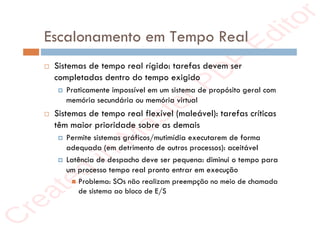 r
e
a
t
e
d
i
n
M
a
s
t
e
r
P
D
F
E
d
i
t
o
r
r
e
a
t
e
d
i
n
M
a
s
t
e
r
P
D
F
E
d
i
t
o
r
Escalonamento em Tempo Real
 Sistemas de tempo real rígido: tarefas devem ser
completadas dentro do tempo exigido
 Praticamente impossível em um sistema de propósito geral com
memória secundária ou memória virtual
 Sistemas de tempo real flexível (maleável): tarefas críticas
têm maior prioridade sobre as demais
 Permite sistemas gráficos/mutimídia executarem de forma
adequada (em detrimento de outros processos): aceitável
 Latência de despacho deve ser pequena: diminui o tempo para
um processo tempo real pronto entrar em execução
 Problema: SOs não realizam preempção no meio de chamada
de sistema ao bloco de E/S
 