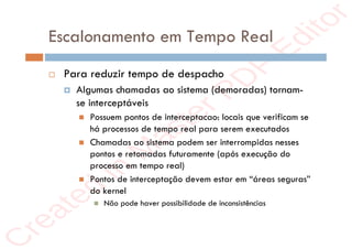 r
e
a
t
e
d
i
n
M
a
s
t
e
r
P
D
F
E
d
i
t
o
r
r
e
a
t
e
d
i
n
M
a
s
t
e
r
P
D
F
E
d
i
t
o
r
Escalonamento em Tempo Real
 Para reduzir tempo de despacho
 Algumas chamadas ao sistema (demoradas) tornam-
se interceptáveis
 Possuem pontos de interceptacao: locais que verificam se
há processos de tempo real para serem executados
 Chamadas ao sistema podem ser interrompidas nesses
pontos e retomadas futuramente (após execução do
processo em tempo real)
 Pontos de interceptação devem estar em “áreas seguras”
do kernel
 Não pode haver possibilidade de inconsistências
 