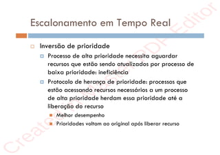 r
e
a
t
e
d
i
n
M
a
s
t
e
r
P
D
F
E
d
i
t
o
r
r
e
a
t
e
d
i
n
M
a
s
t
e
r
P
D
F
E
d
i
t
o
r
Escalonamento em Tempo Real
 Inversão de prioridade
 Processo de alta prioridade necessita aguardar
recursos que estão sendo atualizados por processo de
baixa prioridade: ineficiência
 Protocolo de herança de prioridade: processos que
estão acessando recursos necessários a um processo
de alta prioridade herdam essa prioridade até a
liberação do recurso
 Melhor desempenho
 Prioridades voltam ao original após liberar recurso
 