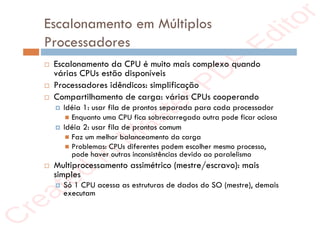 r
e
a
t
e
d
i
n
M
a
s
t
e
r
P
D
F
E
d
i
t
o
r
r
e
a
t
e
d
i
n
M
a
s
t
e
r
P
D
F
E
d
i
t
o
r
Escalonamento em Múltiplos
Processadores
 Escalonamento da CPU é muito mais complexo quando
várias CPUs estão disponíveis
 Processadores idêndicos: simplificação
 Compartilhamento de carga: várias CPUs cooperando
 Idéia 1: usar fila de prontos separada para cada processador
 Enquanto uma CPU fica sobrecarregada outra pode ficar ociosa
 Idéia 2: usar fila de prontos comum
 Faz um melhor balanceamento da carga
 Problemas: CPUs diferentes podem escolher mesmo processo,
pode haver outras inconsistências devido ao paralelismo
 Multiprocessamento assimétrico (mestre/escravo): mais
simples
 Só 1 CPU acessa as estruturas de dados do SO (mestre), demais
executam
 