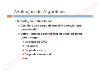 r
e
a
t
e
d
i
n
M
a
s
t
e
r
P
D
F
E
d
i
t
o
r
r
e
a
t
e
d
i
n
M
a
s
t
e
r
P
D
F
E
d
i
t
o
r
Avaliação de Algoritmos
 Modelagem determinística
 Considera uma carga de trabalho particular (pré-
determinada)
 Define (calcula) o desempenho de cada algoritmo
para a carga
 Utilização de CPU,
 Throughput,
 Tempo de espera,
 Tempo de turnarorund,
 etc.
 