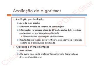 r
e
a
t
e
d
i
n
M
a
s
t
e
r
P
D
F
E
d
i
t
o
r
r
e
a
t
e
d
i
n
M
a
s
t
e
r
P
D
F
E
d
i
t
o
r
Avaliação de Algoritmos
 Avaliação por simulação
 Método mais preciso
 Utiliza um modelo de sistema de computação
 Informações (processos, picos de CPU, chegadas, E/S, términos,
etc.) podem ser geradas aleatoriamente
 De acordo com distribuições probabilísticas
 Resultados são usados para verificar o que ocorre na realidade
e adota-se a distribuição adequada
 Avaliação por implementação
 Mais realista
 Alto custo: necessário implementar no kernel e testar sob as
diversas situações reais
 