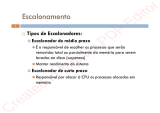 r
e
a
t
e
d
i
n
M
a
s
t
e
r
P
D
F
E
d
i
t
o
r
r
e
a
t
e
d
i
n
M
a
s
t
e
r
P
D
F
E
d
i
t
o
r
Escalonamento
6
 Tipos de Escalonadores:
 Escalonador de médio prazo
 É o responsável de escolher os processos que serão
removidos total ou parcialmente da memória para serem
levados ao disco (suspensos)
 Manter rendimento do sistema
 Escalonador de curto prazo
 Responsável por alocar à CPU os processos alocados em
memória
 