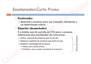 r
e
a
t
e
d
i
n
M
a
s
t
e
r
P
D
F
E
d
i
t
o
r
r
e
a
t
e
d
i
n
M
a
s
t
e
r
P
D
F
E
d
i
t
o
r
Escalonador:Curto Prazo
 Escalonador
 Seleciona o processo para sua execução, atendendo a
um determinado critério.
 Dispacher (despachador)
É o módulo que dá controle da CPU para o processo
selecionado pelo escalonador de curto prazo.
 Salvar contexto do processo que sai da cpu
 Restaurar contexto do processo que entra na cpu
 Reiniciar a execução de processos
 Alterar para estado pronto.
 Configurar para o ponto apropiado do programa
Troca
de
contexto
 