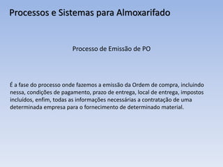 Processos e Sistemas para Almoxarifado
Processo de Emissão de PO
É a fase do processo onde fazemos a emissão da Ordem de compra, incluindo
nessa, condições de pagamento, prazo de entrega, local de entrega, impostos
incluídos, enfim, todas as informações necessárias a contratação de uma
determinada empresa para o fornecimento de determinado material.
 