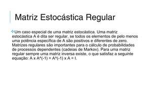 Matriz Estocástica Regular
Um caso especial de uma matriz estocástica. Uma matriz
estocástica A é dita ser regular, se todos os elementos de pelo menos
uma potência específica de A são positivos e diferentes de zero.
Matrizes regulares são importantes para o cálculo de probabilidades
de processos dependentes (cadeias de Markov). Para uma matriz
regular sempre uma matriz inversa existe, o que satisfaz a seguinte
equação: A x A^(-1) = A^(-1) x A = I.
 