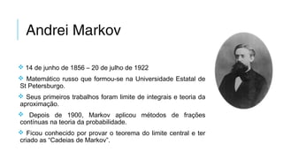 Andrei Markov
 14 de junho de 1856 – 20 de julho de 1922
 Matemático russo que formou-se na Universidade Estatal de
St Petersburgo.
 Seus primeiros trabalhos foram limite de integrais e teoria da
aproximação.
 Depois de 1900, Markov aplicou métodos de frações
contínuas na teoria da probabilidade.
 Ficou conhecido por provar o teorema do limite central e ter
criado as “Cadeias de Markov”.
 