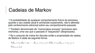 Cadeias de Markov
A probabilidade de qualquer comportamento futuro do processo,
quando o seu estado atual é conhecido exatamente, não é alterada
pelo conhecimento adicional sobre seu comportamento passado
Também denominado de “memoryless process” (processo sem
memória), uma vez que o passado é "esquecido" (desprezado).
Se o conjunto de índice for discreto então a propriedade da cadeia
de Markov é dada da seguinte forma:
 