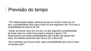 Previsão do tempo
Em determinada região, observa-se que se chover muito em um
ano, a probabilidade que chova muito no ano seguinte é de 1/4 e que a
probabilidade de seca é de 3/4.
Ainda, se houver seca em um ano, no ano seguinte a probabilidade
de haver seca ou muita chuva será a mesma e igual a 1/2.
Suponhamos que estas probabilidades não mudem ao passar dos
anos. Os estados possíveis são Chuva (C) e Seca (S).
Se no primeiro ano houve seca, qual a probabilidade que chova muito
no terceiro ano?
 