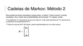 Cadeias de Markov: Método 2
Para podermos fazer previsões a longo prazo, a matriz T deve cumprir a certas
condições. Se a matriz das probabilidades de transição T é regular, então:
As potências T^n aproximam-se de uma matriz P, onde cada elemento de T^n aproxima-se
do elemento correspondente em P;
Todas as colunas de P são iguais, sendo representadas por um vetor-coluna;
 