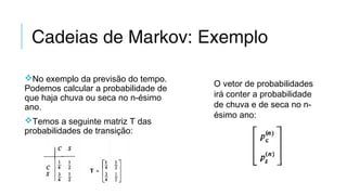 Cadeias de Markov: Exemplo
No exemplo da previsão do tempo.
Podemos calcular a probabilidade de
que haja chuva ou seca no n-ésimo
ano.
Temos a seguinte matriz T das
probabilidades de transição:
O vetor de probabilidades
irá conter a probabilidade
de chuva e de seca no n-
ésimo ano:
 