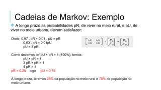 Cadeias de Markov: Exemplo
 A longo prazo as probabilidades pR, de viver no meio rural, e pU, de
viver no meio urbano, devem satisfazer:
Onde, 0,97 . pR + 0,01 . pU = pR
0,03 . pR = 0.01pU
pU = 3 pR
Como devemos ter pU + pR = 1 (100%), temos:
  pU + pR = 1
3 pR + pR = 1
4 pR = 1
pR = 0,25    logo     pU = 0,75
A longo prazo, teremos 25% da população no meio rural e 75% da população no
meio urbano.
 