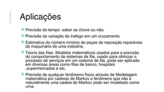 Aplicações
 Previsão do tempo: saber se chove ou não.
 Previsão da variação de trafego em um cruzamento
 Estimativa do número mínimo de peças de reposição reparáveis
do maquinário de uma indústria.
 Teoria das filas :Modelos matemáticos usados para a previsão
do comportamento de sistemas de fila, usado para otimizar o
processo de serviços em um sistema de fila ,pode ser aplicado
em diversas áreas como filas de banco, hospitais
,supermercados e etc.
 Previsão de qualquer fenômeno físico através de Modelagem
matemática por cadeias de Markov o fenômeno que não e
naturalmente uma cadeia de Markov pode ser modelado como
uma.
 