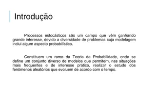 Introdução
Processos estocásticos são um campo que vêm ganhando
grande interesse, devido a diversidade de problemas cuja modelagem
inclui algum aspecto probabilístico.
Constituem um ramo da Teoria da Probabilidade, onde se
define um conjunto diverso de modelos que permitem, nas situações
mais frequentes e de interesse prático, realizar o estudo dos
fenômenos aleatórios que evoluem de acordo com o tempo.
 