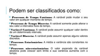 Podem ser classificados como:
 Processos de Tempo Contínuo: A variável pode mudar o seu
valor em qualquer momento de tempo. 
Processos de Tempo Discreto: A variável somente pode alterar o
seu valor a intervalos fixos de tempo. 
Variável Contínua: A variável pode assumir qualquer valor dentro
de um determinado intervalo.
Variável Discreta: A variável pode assumir apenas alguns valores
discretos. 
Processos Estacionários: A média e variância são constantes no
tempo.
Processos não-estacionários: O valor esperado da variável
aleatória pode crescer sem limite e sua variância aumenta com o
tempo.
 