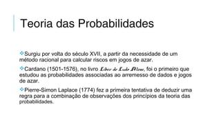 Teoria das Probabilidades
Surgiu por volta do século XVII, a partir da necessidade de um
método racional para calcular riscos em jogos de azar.
Cardano (1501-1576), no livro Liber de Ludo Aleae, foi o primeiro que
estudou as probabilidades associadas ao arremesso de dados e jogos
de azar.
Pierre-Simon Laplace (1774) fez a primeira tentativa de deduzir uma
regra para a combinação de observações dos princípios da teoria das
probabilidades.
 