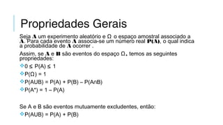 Propriedades Gerais
Seja A um experimento aleatório e Ω o espaço amostral associado a
A. Para cada evento A associa-se um número real P(A), o qual indica
a probabilidade de A ocorrer .
Assim, se A e B são eventos do espaço ,Ω temos as seguintes
propriedades:
0 ≤ P(A) ≤ 1
P(Ω) = 1
P(AUB) = P(A) + P(B) – P(A∩B)
P(A*) = 1 – P(A)
Se A e B são eventos mutuamente excludentes, então:
P(AUB) = P(A) + P(B)
 