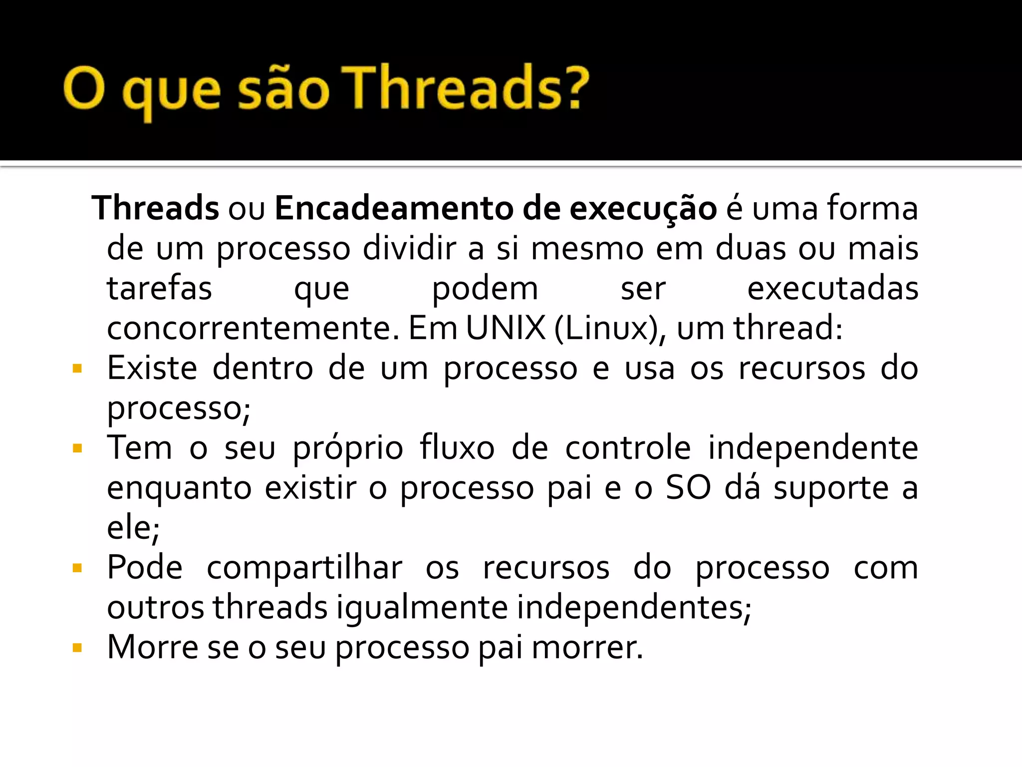 Threads ou Encadeamento de execução é uma forma
  de um processo dividir a si mesmo em duas ou mais
  tarefas     que      podem       ser    executadas
  concorrentemente. Em UNIX (Linux), um thread:
 Existe dentro de um processo e usa os recursos do
  processo;
 Tem o seu próprio fluxo de controle independente
  enquanto existir o processo pai e o SO dá suporte a
  ele;
 Pode compartilhar os recursos do processo com
  outros threads igualmente independentes;
 Morre se o seu processo pai morrer.
 