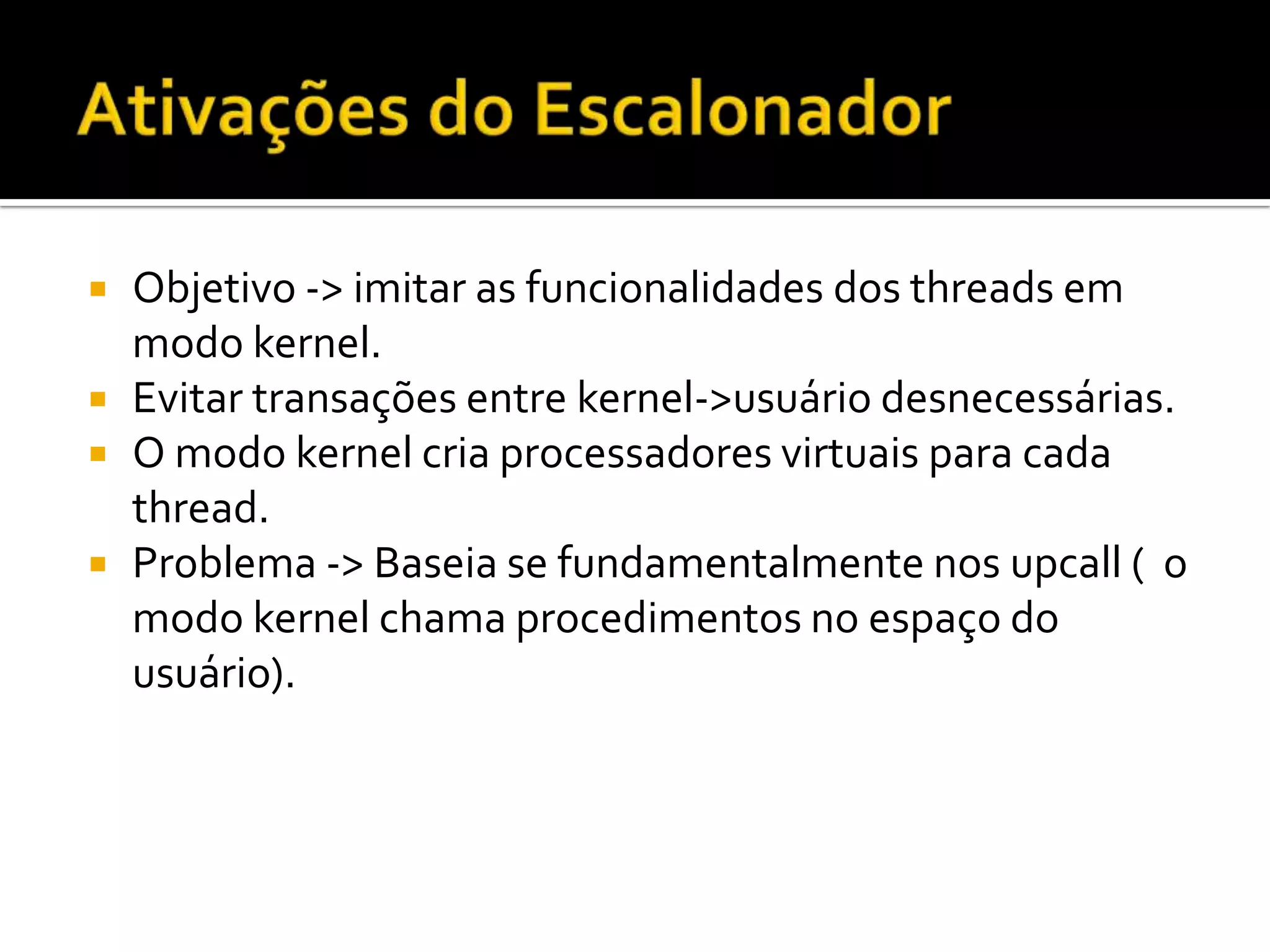    Objetivo -> imitar as funcionalidades dos threads em
    modo kernel.
   Evitar transações entre kernel->usuário desnecessárias.
   O modo kernel cria processadores virtuais para cada
    thread.
   Problema -> Baseia se fundamentalmente nos upcall ( o
    modo kernel chama procedimentos no espaço do
    usuário).
 