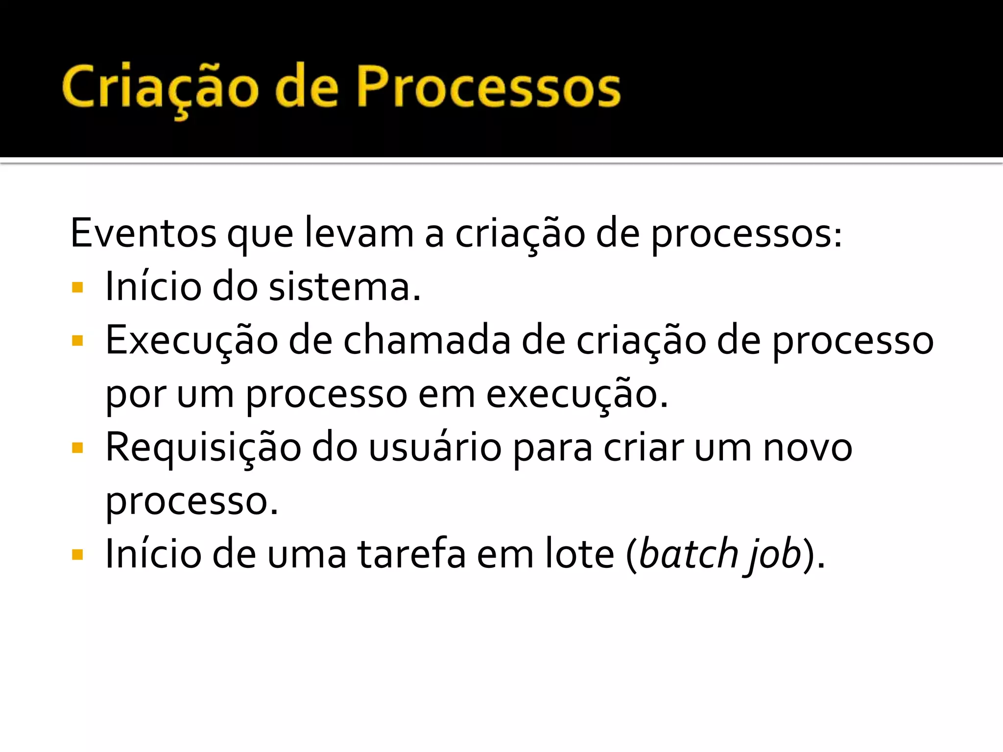 Eventos que levam a criação de processos:
 Início do sistema.
 Execução de chamada de criação de processo
  por um processo em execução.
 Requisição do usuário para criar um novo
  processo.
 Início de uma tarefa em lote (batch job).
 