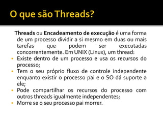 Threads ou Encadeamento de execução é uma forma
  de um processo dividir a si mesmo em duas ou mais
  tarefas     que      podem       ser    executadas
  concorrentemente. Em UNIX (Linux), um thread:
 Existe dentro de um processo e usa os recursos do
  processo;
 Tem o seu próprio fluxo de controle independente
  enquanto existir o processo pai e o SO dá suporte a
  ele;
 Pode compartilhar os recursos do processo com
  outros threads igualmente independentes;
 Morre se o seu processo pai morrer.
 