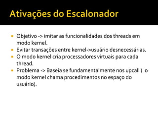    Objetivo -> imitar as funcionalidades dos threads em
    modo kernel.
   Evitar transações entre kernel->usuário desnecessárias.
   O modo kernel cria processadores virtuais para cada
    thread.
   Problema -> Baseia se fundamentalmente nos upcall ( o
    modo kernel chama procedimentos no espaço do
    usuário).
 
