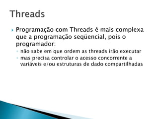  Programação com Threads é mais complexa
que a programação seqüencial, pois o
programador:
◦ não sabe em que ordem as threads irão executar
◦ mas precisa controlar o acesso concorrente a
variáveis e/ou estruturas de dado compartilhadas
 