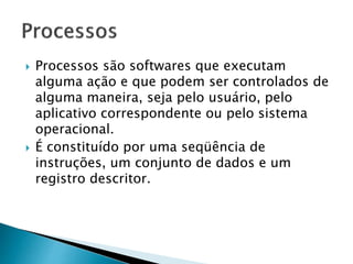  Processos são softwares que executam
alguma ação e que podem ser controlados de
alguma maneira, seja pelo usuário, pelo
aplicativo correspondente ou pelo sistema
operacional.
 É constituído por uma seqüência de
instruções, um conjunto de dados e um
registro descritor.
 