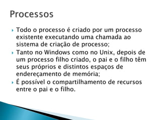  Todo o processo é criado por um processo
existente executando uma chamada ao
sistema de criação de processo;
 Tanto no Windows como no Unix, depois de
um processo filho criado, o pai e o filho têm
seus próprios e distintos espaços de
endereçamento de memória;
 É possível o compartilhamento de recursos
entre o pai e o filho.
 