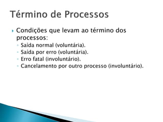  Condições que levam ao término dos
processos:
◦ Saída normal (voluntária).
◦ Saída por erro (voluntária).
◦ Erro fatal (involuntário).
◦ Cancelamento por outro processo (involuntário).
 