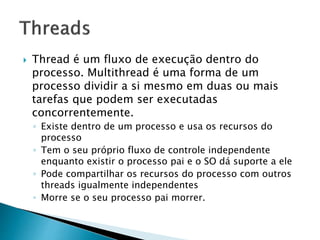  Thread é um fluxo de execução dentro do
processo. Multithread é uma forma de um
processo dividir a si mesmo em duas ou mais
tarefas que podem ser executadas
concorrentemente.
◦ Existe dentro de um processo e usa os recursos do
processo
◦ Tem o seu próprio fluxo de controle independente
enquanto existir o processo pai e o SO dá suporte a ele
◦ Pode compartilhar os recursos do processo com outros
threads igualmente independentes
◦ Morre se o seu processo pai morrer.
 
