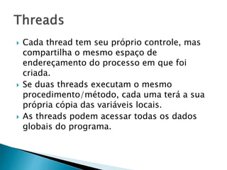  Cada thread tem seu próprio controle, mas
compartilha o mesmo espaço de
endereçamento do processo em que foi
criada.
 Se duas threads executam o mesmo
procedimento/método, cada uma terá a sua
própria cópia das variáveis locais.
 As threads podem acessar todas os dados
globais do programa.
 