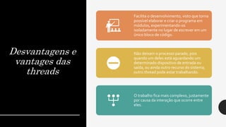 Desvantagens e
vantages das
threads
Facilita o desenvolvimento, visto que torna
possível elaborar e criar o programa em
módulos, experimentando-os
isoladamente no lugar de escrever em um
único bloco de código.
Não deixam o processo parado, pois
quando um deles está aguardando um
determinado dispositivo de entrada ou
saída, ou ainda outro recurso do sistema,
outro thread pode estar trabalhando.
O trabalho fica mais complexo, justamente
por causa da interação que ocorre entre
eles.
 