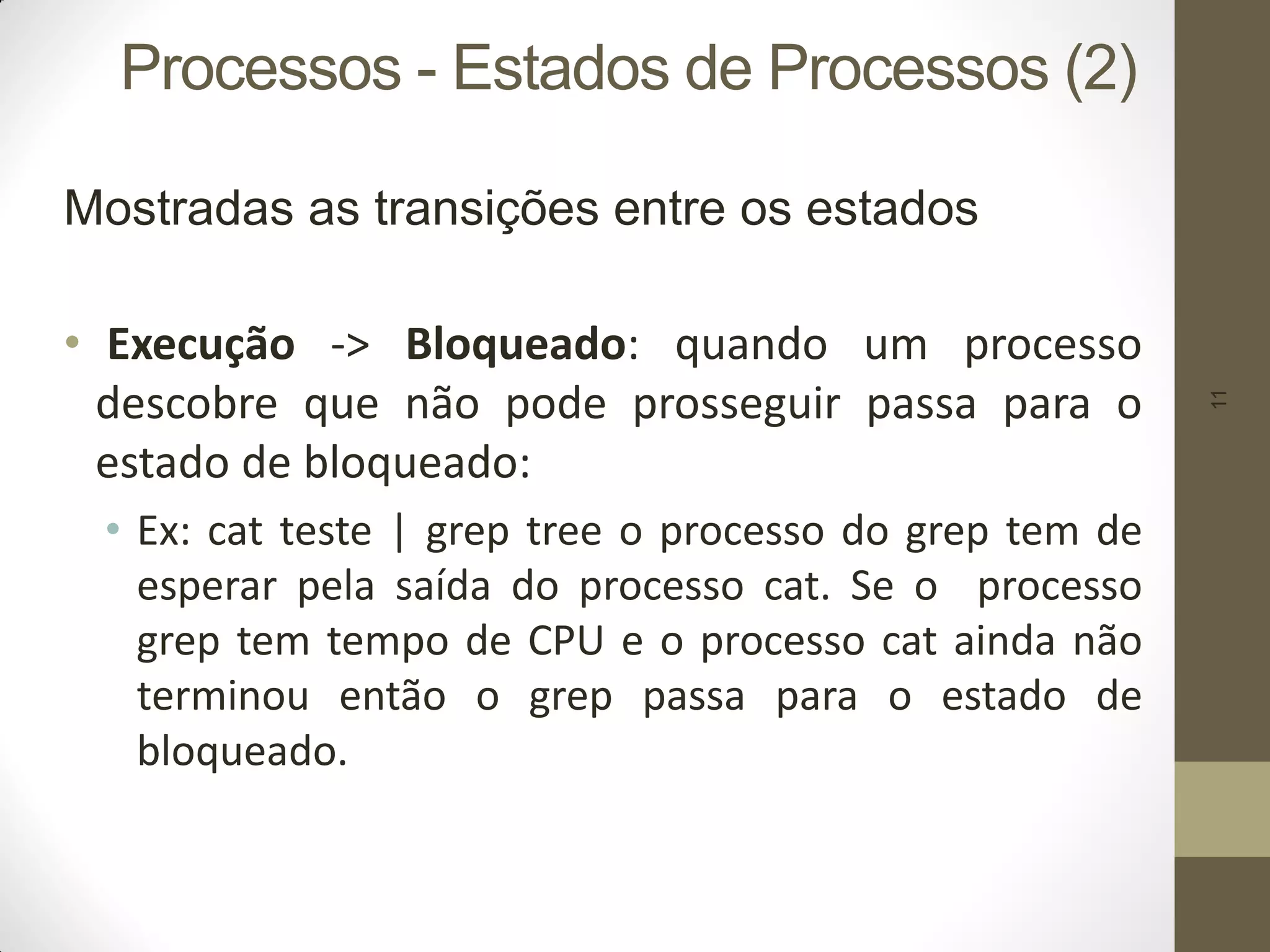 11
Processos - Estados de Processos (2)
Mostradas as transições entre os estados
• Execução -> Bloqueado: quando um processo
descobre que não pode prosseguir passa para o
estado de bloqueado:
• Ex: cat teste | grep tree o processo do grep tem de
esperar pela saída do processo cat. Se o processo
grep tem tempo de CPU e o processo cat ainda não
terminou então o grep passa para o estado de
bloqueado.
 
