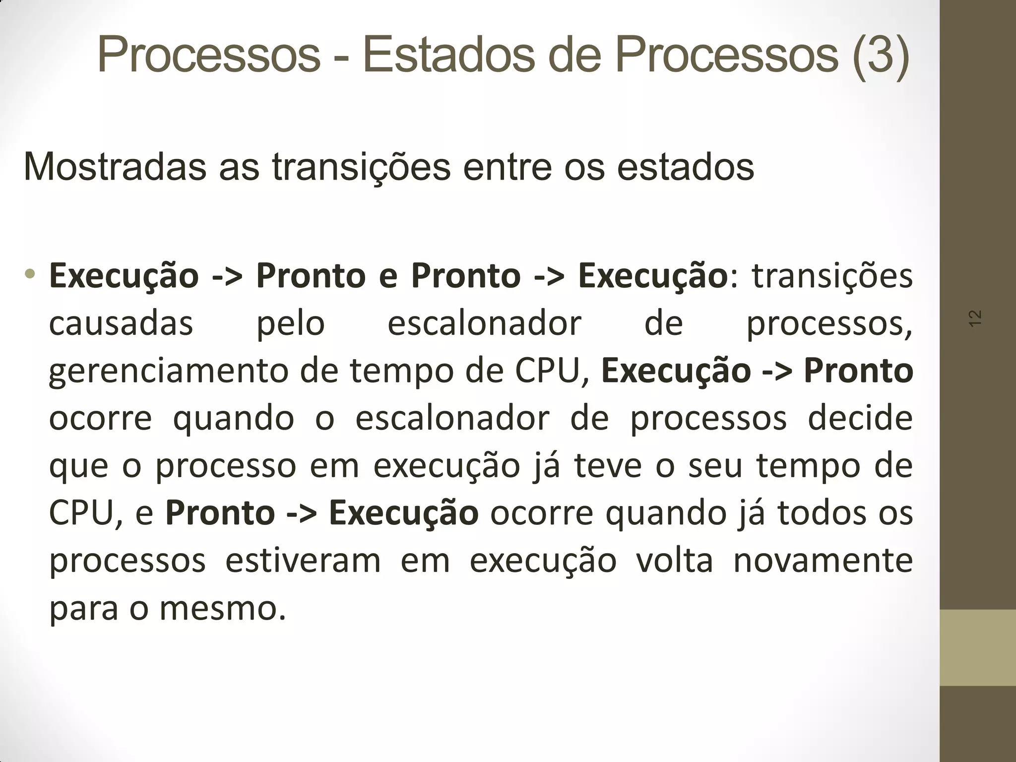 12
Processos - Estados de Processos (3)
Mostradas as transições entre os estados
• Execução -> Pronto e Pronto -> Execução: transições
causadas pelo escalonador de processos,
gerenciamento de tempo de CPU, Execução -> Pronto
ocorre quando o escalonador de processos decide
que o processo em execução já teve o seu tempo de
CPU, e Pronto -> Execução ocorre quando já todos os
processos estiveram em execução volta novamente
para o mesmo.
 