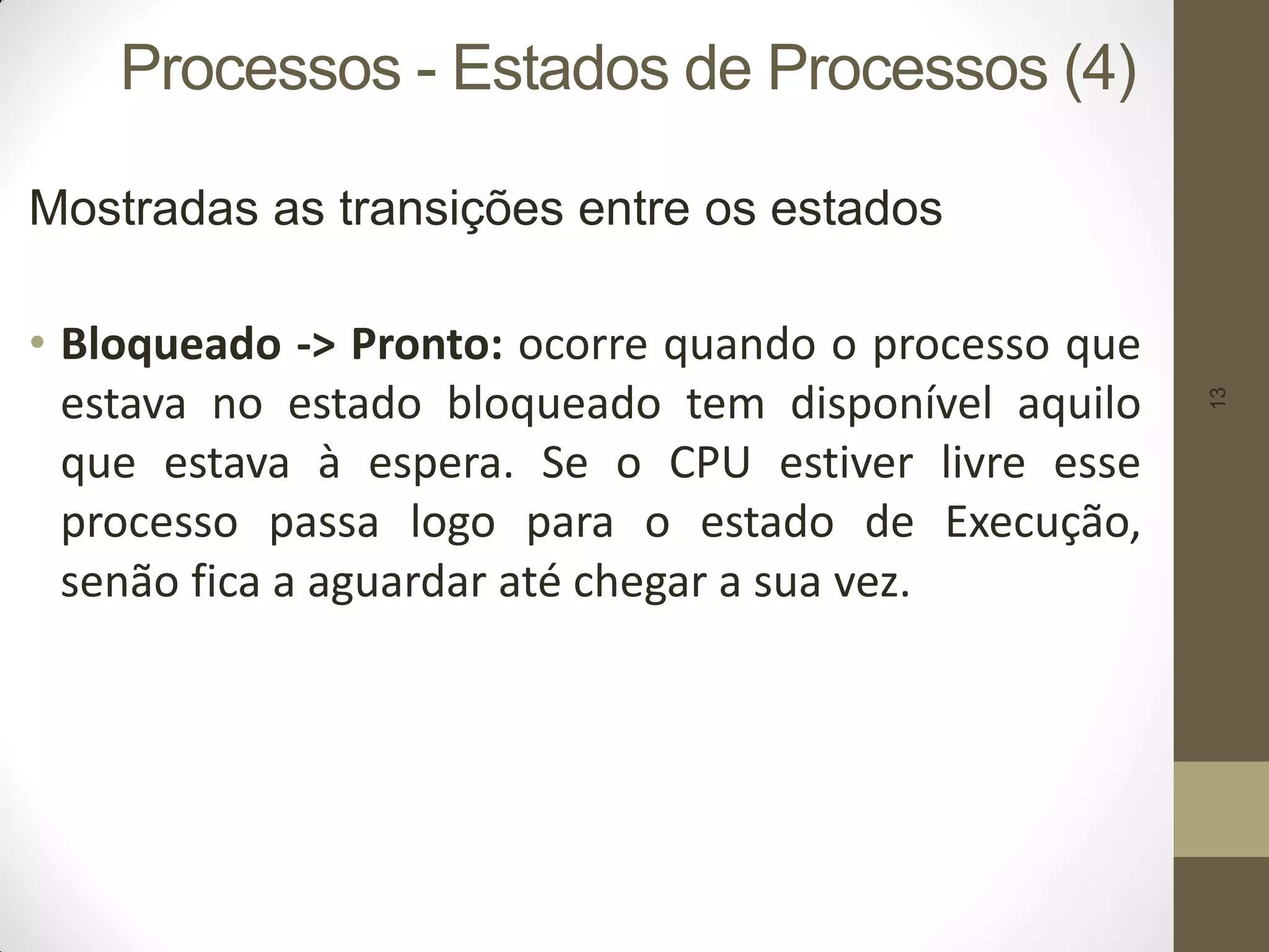 13
Processos - Estados de Processos (4)
Mostradas as transições entre os estados
• Bloqueado -> Pronto: ocorre quando o processo que
estava no estado bloqueado tem disponível aquilo
que estava à espera. Se o CPU estiver livre esse
processo passa logo para o estado de Execução,
senão fica a aguardar até chegar a sua vez.
 