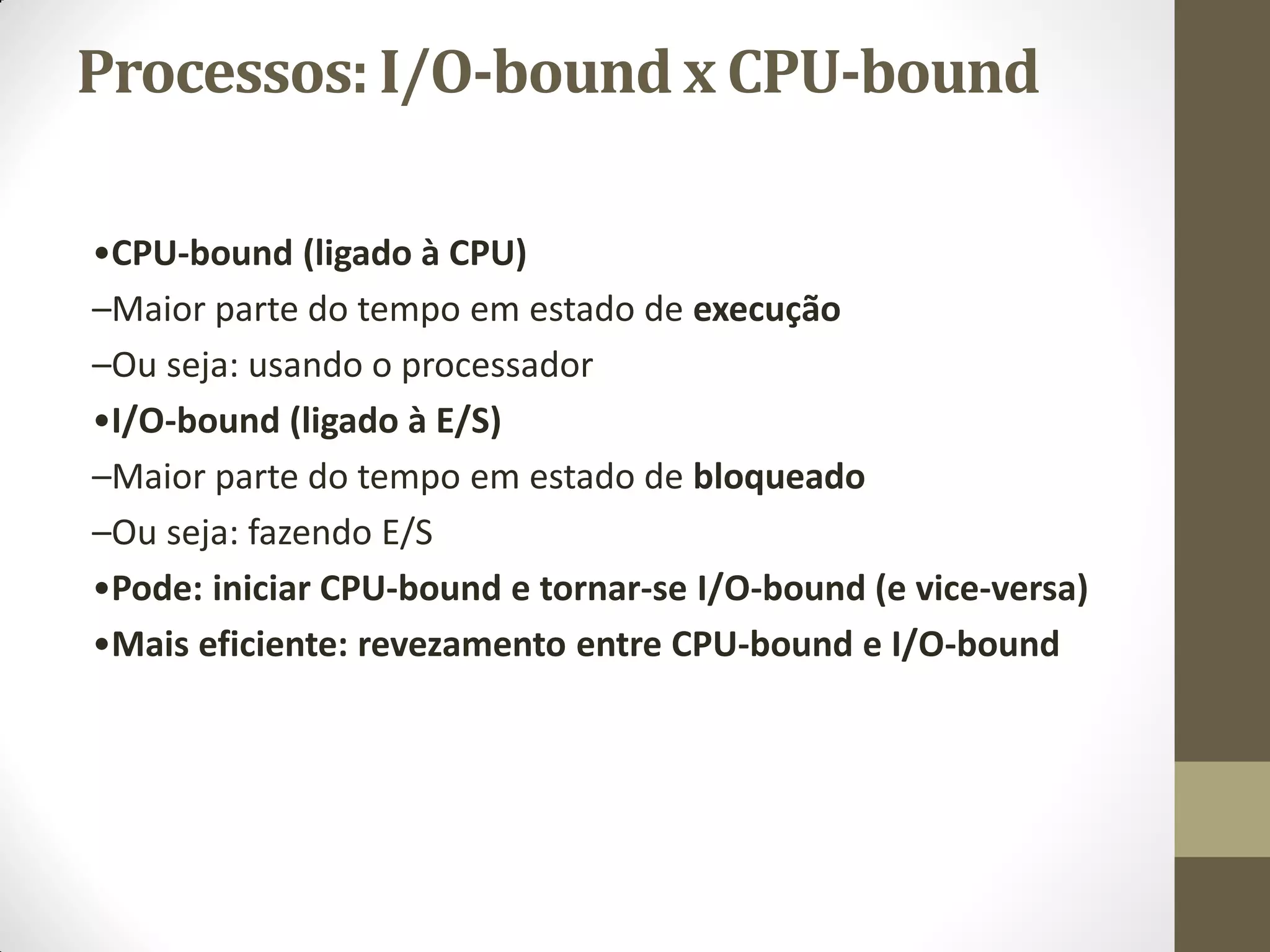 Processos: I/O-bound x CPU-bound
•CPU-bound (ligado à CPU)
–Maior parte do tempo em estado de execução
–Ou seja: usando o processador
•I/O-bound (ligado à E/S)
–Maior parte do tempo em estado de bloqueado
–Ou seja: fazendo E/S
•Pode: iniciar CPU-bound e tornar-se I/O-bound (e vice-versa)
•Mais eficiente: revezamento entre CPU-bound e I/O-bound
 