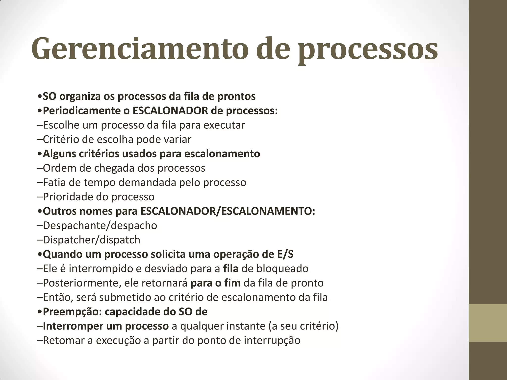 Gerenciamento de processos
•SO organiza os processos da fila de prontos
•Periodicamente o ESCALONADOR de processos:
–Escolhe um processo da fila para executar
–Critério de escolha pode variar
•Alguns critérios usados para escalonamento
–Ordem de chegada dos processos
–Fatia de tempo demandada pelo processo
–Prioridade do processo
•Outros nomes para ESCALONADOR/ESCALONAMENTO:
–Despachante/despacho
–Dispatcher/dispatch
•Quando um processo solicita uma operação de E/S
–Ele é interrompido e desviado para a fila de bloqueado
–Posteriormente, ele retornará para o fim da fila de pronto
–Então, será submetido ao critério de escalonamento da fila
•Preempção: capacidade do SO de
–Interromper um processo a qualquer instante (a seu critério)
–Retomar a execução a partir do ponto de interrupção
 